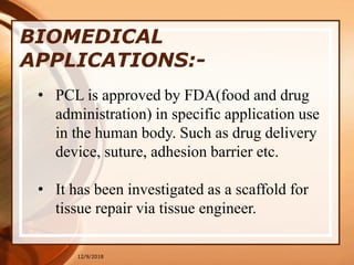 12/9/2018
BIOMEDICAL
APPLICATIONS:-
• PCL is approved by FDA(food and drug
administration) in specific application use
in the human body. Such as drug delivery
device, suture, adhesion barrier etc.
• It has been investigated as a scaffold for
tissue repair via tissue engineer.
 