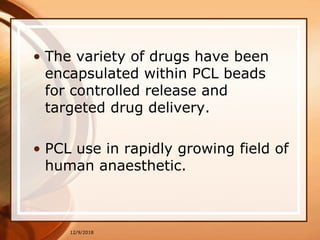 • The variety of drugs have been
encapsulated within PCL beads
for controlled release and
targeted drug delivery.
• PCL use in rapidly growing field of
human anaesthetic.
12/9/2018
 