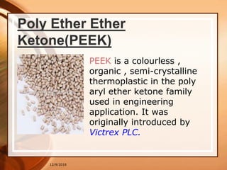 12/9/2018
Poly Ether Ether
Ketone(PEEK)
PEEK is a colourless ,
organic , semi-crystalline
thermoplastic in the poly
aryl ether ketone family
used in engineering
application. It was
originally introduced by
Victrex PLC.
 
