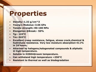 Properties
• Density:-1.32 g/cm^3
• Young's Modulus:-3.66 GPa
• Tensile strength:-90-100 MPa
• Elongation @Break:- 50%
• Tg:- 143°C
• Tm:-343°C
• Excellent creep resistance, fatigue, stress crack,chemical &
hydrolysis resistance. Very low moisture absorption~0.1%
in 24'hours.
• Attached by halogens,halogenated compounds & aliphatic
@ high temperature.
• Soluble in H2SO4@room temperature.
• Can withstand high temperature ~250°C
• Resistant to thermal as well as biodegradation
 