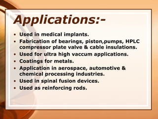 Applications:-
• Used in medical implants.
• Fabrication of bearings, piston,pumps, HPLC
compressor plate valve & cable insulations.
• Used for ultra high vaccum applications.
• Coatings for metals.
• Application in aerospace, automotive &
chemical processing industries.
• Used in spinal fusion devices.
• Used as reinforcing rods.
 