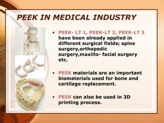 PEEK IN MEDICAL INDUSTRY
• PEEK- LT 1, PEEK-LT 2, PEEK-LT 3
have been already applied in
different surgical fields; spine
surgery,orthopedic
surgery,maxillo- facial surgery
etc.
• PEEK materials are an important
biomaterials used for bone and
cartilage replacement.
• PEEK can also be used in 3D
printing process.
 