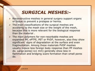 SURGICAL MESHES:-
 Reconstructive meshes in general surgery support organs
or tissue to prevent a prolapse or hernia.
 The main classifications of the surgical meshes are
according to the mash size or the weight of the mesh,
because this is more relevant for the biological response
than the material .
 The main polymers for non-resorbable meshes are
expanded PP, ePTFE, PET or PVDF, however, also they show
significant signs of degradation at the surface and even
fragmentation. Among these materials PVDF meshes
usually induce less foreign body response than PP meshes
do. Large pores(<o1 mm) generally show less in
flammation and bridging scare formation than small pores
do.
12/9/2018
 