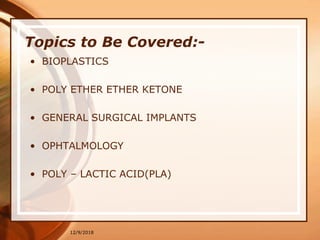 12/9/2018
Topics to Be Covered:-
• BIOPLASTICS
• POLY ETHER ETHER KETONE
• GENERAL SURGICAL IMPLANTS
• OPHTALMOLOGY
• POLY – LACTIC ACID(PLA)
 