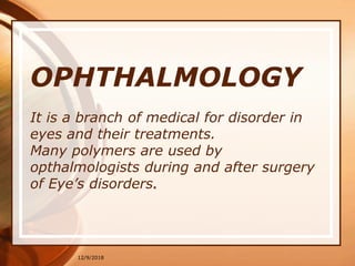 OPHTHALMOLOGY
It is a branch of medical for disorder in
eyes and their treatments.
Many polymers are used by
opthalmologists during and after surgery
of Eye’s disorders.
12/9/2018
 