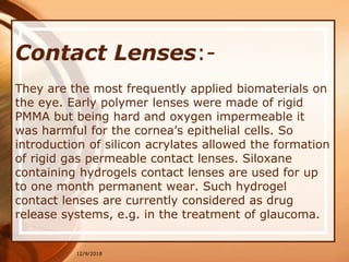 Contact Lenses:-
They are the most frequently applied biomaterials on
the eye. Early polymer lenses were made of rigid
PMMA but being hard and oxygen impermeable it
was harmful for the cornea’s epithelial cells. So
introduction of silicon acrylates allowed the formation
of rigid gas permeable contact lenses. Siloxane
containing hydrogels contact lenses are used for up
to one month permanent wear. Such hydrogel
contact lenses are currently considered as drug
release systems, e.g. in the treatment of glaucoma.
12/9/2018
 