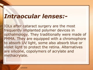 Intraocular lenses:-
IOLs after cataract surgery are the most
frequently implanted polymer devices in
opthalmology. They traditionally were made of
PMMA. They are equipped with a chromophore
to absorb UV light, some also absorb blue or
violet light to protect the retina. Alternatives
are silicone, copolymers of acrylate and
methacrylate.
12/9/2018
 