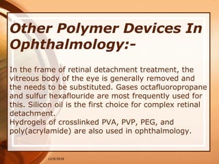 Other Polymer Devices In
Ophthalmology:-
In the frame of retinal detachment treatment, the
vitreous body of the eye is generally removed and
the needs to be substituted. Gases octafluoropropane
and sulfur hexaflouride are most frequently used for
this. Silicon oil is the first choice for complex retinal
detachment.
Hydrogels of crosslinked PVA, PVP, PEG, and
poly(acrylamide) are also used in ophthalmology.
12/9/2018
 