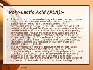 12/9/2018
Poly-Lactic Acid (PLA):-
• Poly-lactic acid is the smallest organic molecules from natural
origin, that are optically active with either L (+) or D (-)
stereoisomer, produced by animals, plants and
microorganisms in nature 15. In 1780, lactic acid was first
isolated and published 16. Carothers in his review mentioned
the dimerization of lactic acid into lacticide by ring-opening
polymerization. He also mentioned that lactic acid would
undergo reversible polymerization i.e. characteristic of six
atoms cyclic ester 17. The polymers formed by six membered
cyclic esters called linear polyesters and, at some instance,
the chains opened and replaced by hydroxyl (OH) and
carboxylic (COOH) groups.
• The polymerization and the depolymerization both takes
place by interchanging the esters 18. In 1960’s, the
biodegradability and non-toxicity of these polymers for use in
biomedical applications became perceivable 19. PLA have
become one of most promising polymer due to their
biocompatibility and biodegradability and have wide range of
applications in biomedical science and biotechnology.
 