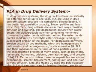 12/9/2018
PLA in Drug Delivery System:-
In drug delivery systems, the drug could release persistently
for different period up to one year. PLA are using in drug
delivery system because it is completely biodegradable, it
has better encapsulation capacity, biocompatible and less
toxic. Polymeric drug release occurs in three ways: erosion,
diffusion and swelling. The degradation occurs when water
enters the biodegradable polymer containing monomers
connected by ester bonds with each other. The ester bonds
breaks randomly by hydrolytic ester cleavage, leading to
subsequent erosion of the device. For degradable polymers,
erosion occurs by two methods, which are homogeneous /
bulk erosion and heterogeneous / surface erosion 28. PLA
and their copolymers in the form of nano-particles were in
the encapsulation process of many drugs, such as psychotic,
restenosis, hormones, oridonin, dermatotherapy, and protein
(BSA) 29. Methods to obtain these nano-particles are solvent
evaporation, solvent displacement, salting out, and emulsion
solvent diffusion. Ling and Huang 30 used the poly (lacticco-
glycolic) acid nano-particles for loading the drug, paclitaxel.
 