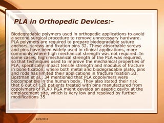 12/9/2018
PLA in Orthopedic Devices:-
Biodegradable polymers used in orthopedic applications to avoid
a second surgical procedure to remove unnecessary hardware.
PLA polymers are required to prepare biodegradable suture
anchors, screws and fixation pins 32. These absorbable screws
and pins have been widely used in clinical applications, more
commonly where high mechanical strength was not required. In
some cases, high mechanical strength of the PLA was required,
so that techniques used to improve the mechanical properties of
PLA, specifically impact tensile strength and modulus of fracture
in bone fixation, where both metal and biodegradable plate, pins
and rods has limited their applications in fracture fixation 33.
Bostman et al., 34 mentioned that PLA copolymers were
biocompatible in the human body. They also stated their risk
that 6 out of 120 patients treated with pins manufactured from
copolymers of PLA / PGA might develop an aseptic cavity at the
emplacement site, which is very low and resolved by further
modifications 35.
 