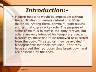 Introduction:-
• Modern medicine would be impossible without
the application of various natural or artificial
materials. Among them, polymers, both natural
and synthetic, play a key role. The purpose of
some of them is to stay in the body forever, but
others are only intended for temporary use, and,
historically, these had to be removed or excreted
from the body. This step can now be avoided if
biodegradable materials are used; after they
have served their purpose, they break down and
are absorbed by the body.
12/9/2018
 