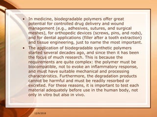 • In medicine, biodegradable polymers offer great
potential for controlled drug delivery and wound
management (e.g., adhesives, sutures, and surgical
meshes), for orthopedic devices (screws, pins, and rods),
and for dental applications (filler after a tooth extraction)
and tissue engineering, just to name the most important.
• The application of biodegradable synthetic polymers
started several decades ago, and since then it has been
the focus of much research. This is because the
requirements are quite complex: the polymer must be
biocompatible, not to evoke an inflammatory response,
and must have suitable mechanical and processing
characteristics. Furthermore, the degradation products
cannot be harmful and must be readily resorbed or
excreted. For these reasons, it is important to test each
material adequately before use in the human body, not
only in vitro but also in vivo.
12/9/2018
 
