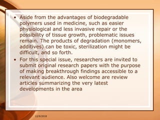 • Aside from the advantages of biodegradable
polymers used in medicine, such as easier
physiological and less invasive repair or the
possibility of tissue growth, problematic issues
remain. The products of degradation (monomers,
additives) can be toxic, sterilization might be
difficult, and so forth.
• For this special issue, researchers are invited to
submit original research papers with the purpose
of making breakthrough findings accessible to a
relevant audience. Also welcome are review
articles summarizing the very latest
developments in the area
12/9/2018
 