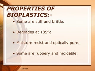12/9/2018
PROPERTIES OF
BIOPLASTICS:-
• Some are stiff and brittle.
• Degrades at 185°c.
• Moisture resist and optically pure.
• Some are rubbery and moldable.
 