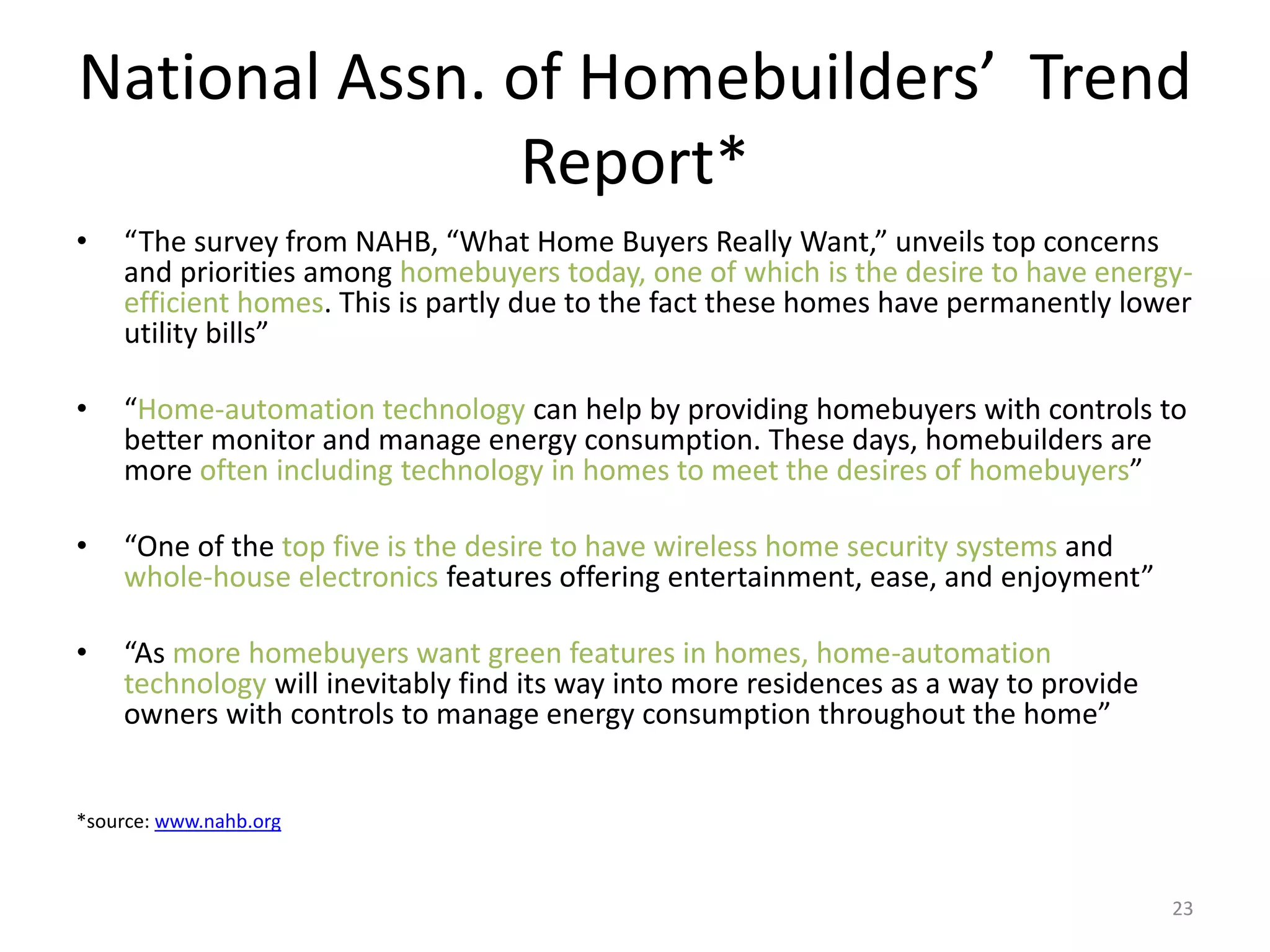 National Assn. of Homebuilders’ Trend
Report*
• “The survey from NAHB, “What Home Buyers Really Want,” unveils top concerns
and priorities among homebuyers today, one of which is the desire to have energy-
efficient homes. This is partly due to the fact these homes have permanently lower
utility bills”
• “Home-automation technology can help by providing homebuyers with controls to
better monitor and manage energy consumption. These days, homebuilders are
more often including technology in homes to meet the desires of homebuyers”
• “One of the top five is the desire to have wireless home security systems and
whole-house electronics features offering entertainment, ease, and enjoyment”
• “As more homebuyers want green features in homes, home-automation
technology will inevitably find its way into more residences as a way to provide
owners with controls to manage energy consumption throughout the home”
*source: www.nahb.org
23
 