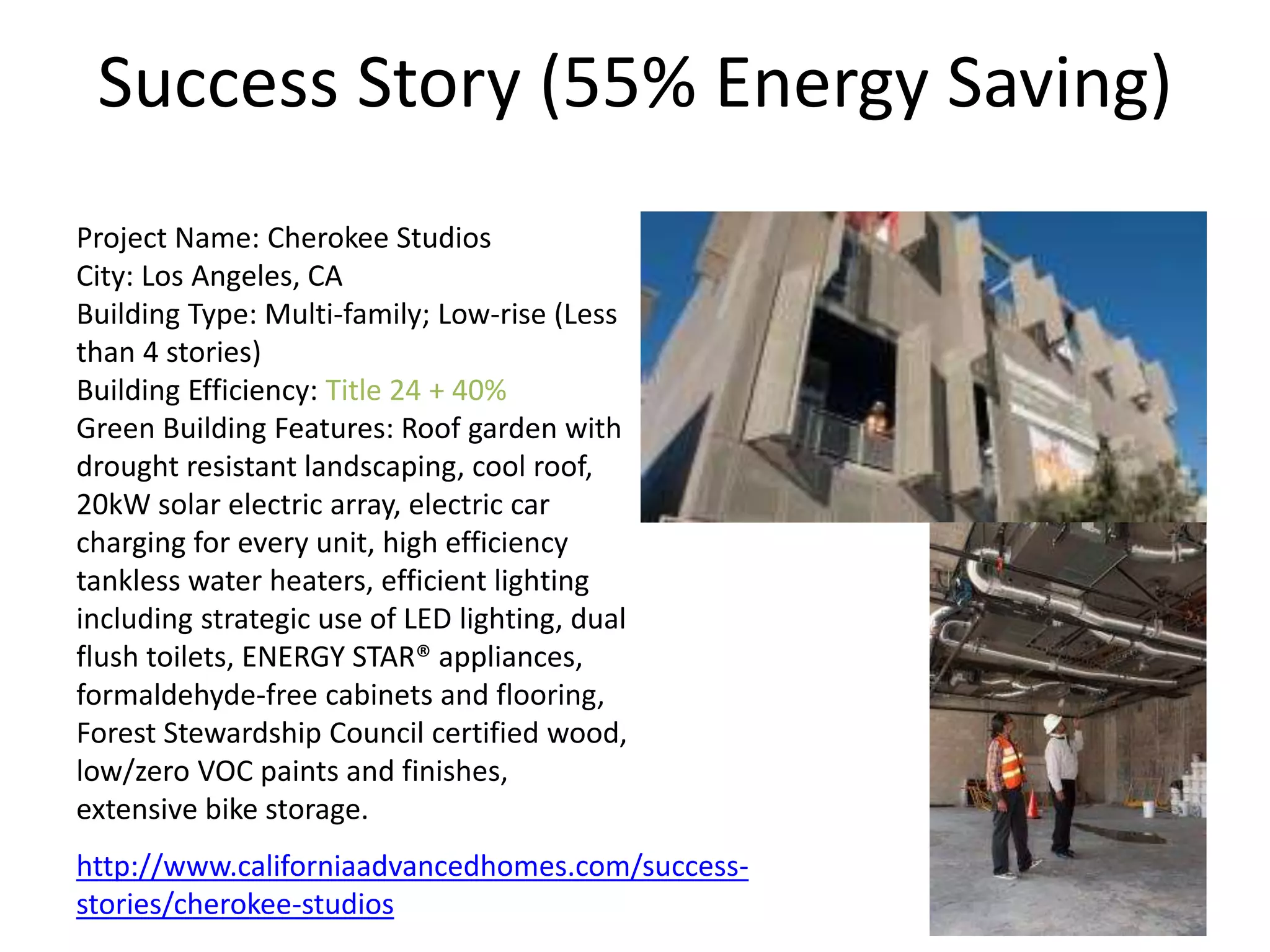 Success Story (55% Energy Saving)
Project Name: Cherokee Studios
City: Los Angeles, CA
Building Type: Multi-family; Low-rise (Less
than 4 stories)
Building Efficiency: Title 24 + 40%
Green Building Features: Roof garden with
drought resistant landscaping, cool roof,
20kW solar electric array, electric car
charging for every unit, high efficiency
tankless water heaters, efficient lighting
including strategic use of LED lighting, dual
flush toilets, ENERGY STAR® appliances,
formaldehyde-free cabinets and flooring,
Forest Stewardship Council certified wood,
low/zero VOC paints and finishes,
extensive bike storage.
http://www.californiaadvancedhomes.com/success-
stories/cherokee-studios 24
 
