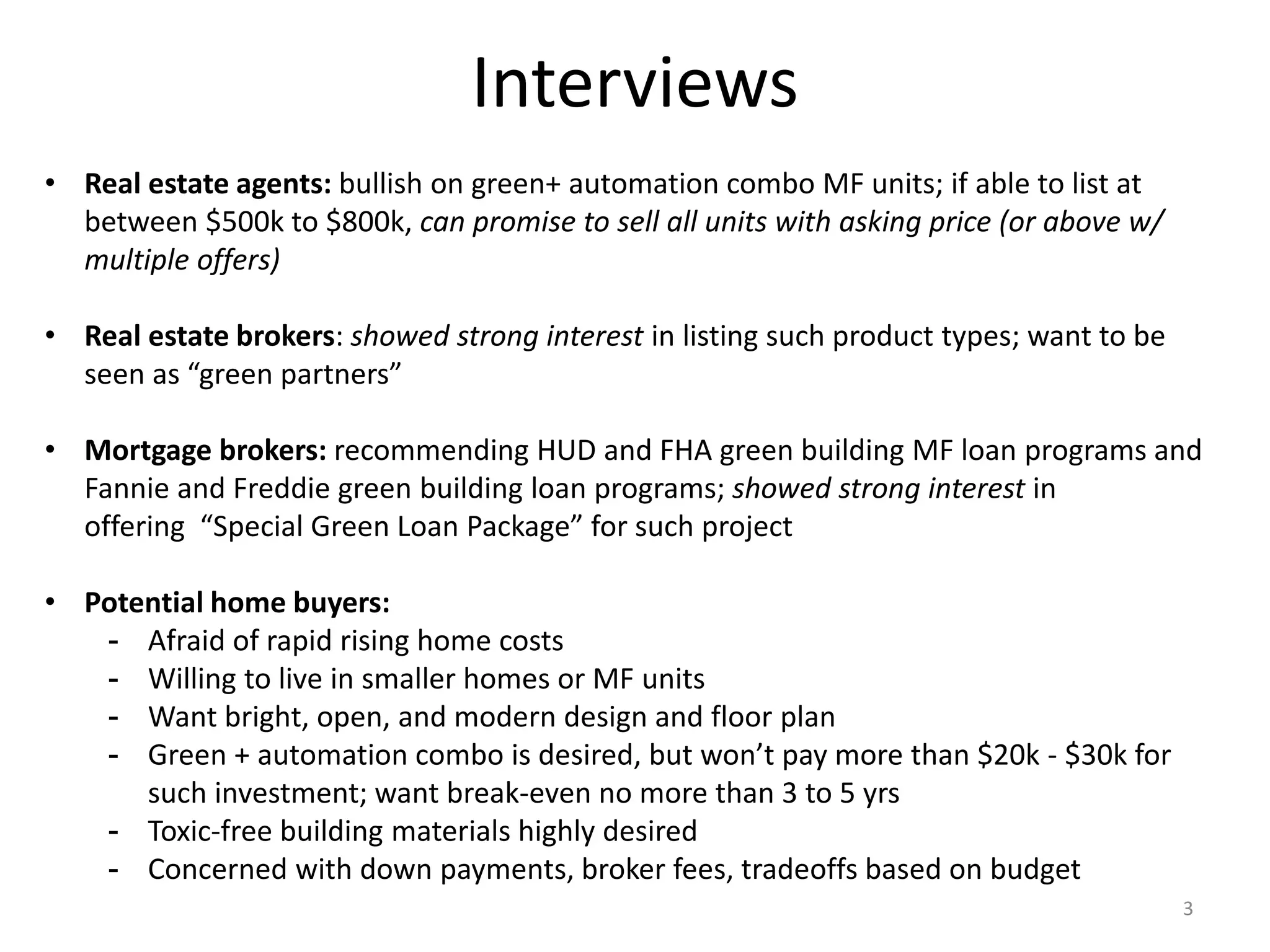 Interviews
• Real estate agents: bullish on green+ automation combo MF units; if able to list at
between $500k to $800k, can promise to sell all units with asking price (or above w/
multiple offers)
• Real estate brokers: showed strong interest in listing such product types; want to be
seen as “green partners”
• Mortgage brokers: recommending HUD and FHA green building MF loan programs and
Fannie and Freddie green building loan programs; showed strong interest in
offering “Special Green Loan Package” for such project
• Potential home buyers:
- Afraid of rapid rising home costs
- Willing to live in smaller homes or MF units
- Want bright, open, and modern design and floor plan
- Green + automation combo is desired, but won’t pay more than $20k - $30k for
such investment; want break-even no more than 3 to 5 yrs
- Toxic-free building materials highly desired
- Concerned with down payments, broker fees, tradeoffs based on budget
3
 