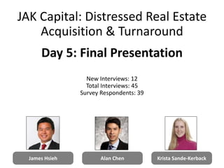 James Hsieh Alan Chen Krista Sande-Kerback
JAK Capital: Distressed Real Estate
Acquisition & Turnaround
Day 5: Final Presentation
New Interviews: 12
Total Interviews: 45
Survey Respondents: 39
1
 