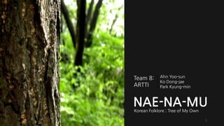 NAE-NA-MU 
Korean Folklore ; Tree of My Own 
Team 8: 
ARTTI 
AhnYoo-sun 
KoDong-jae 
Park Kyung-min1  