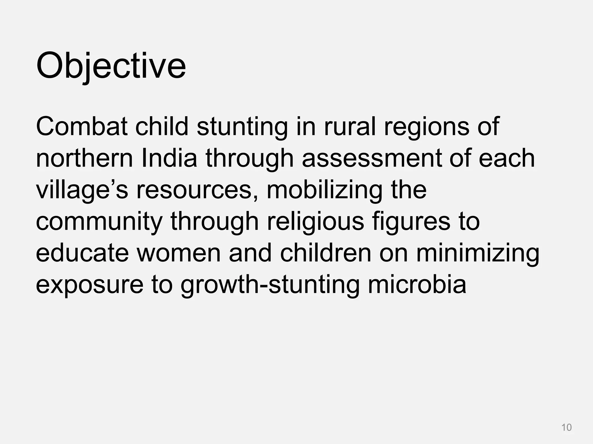 Objective
Combat child stunting in rural regions of
northern India through assessment of each
village’s resources, mobilizing the
community through religious figures to
educate women and children on minimizing
exposure to growth-stunting microbia
10
 