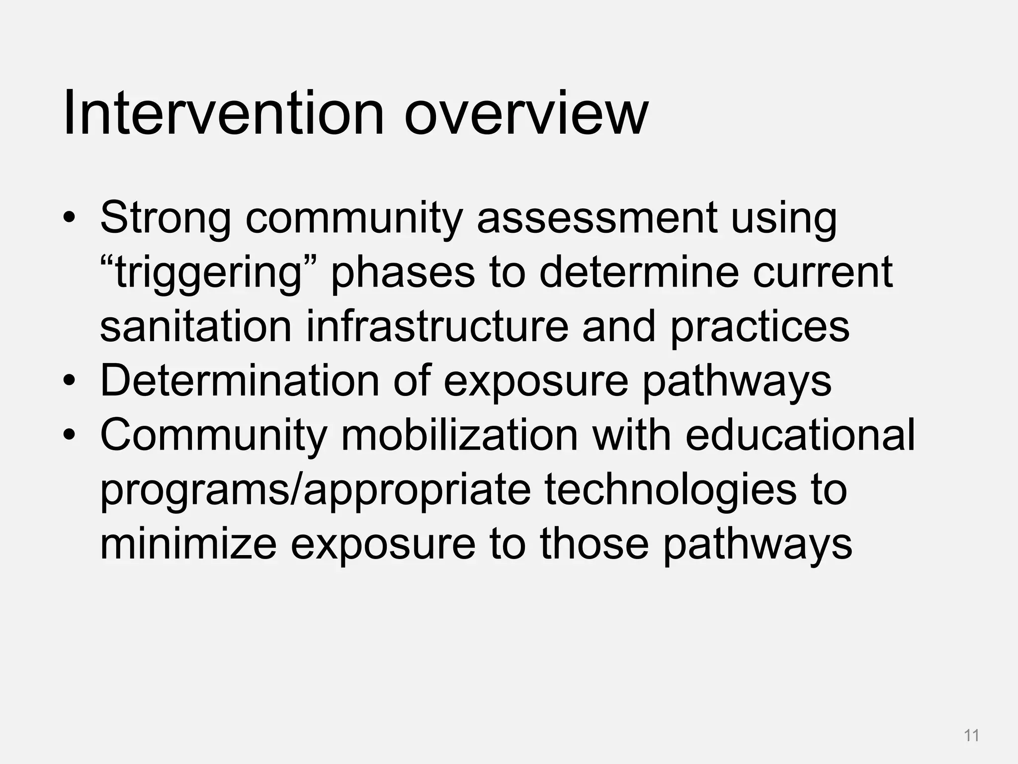 Intervention overview
• Strong community assessment using
“triggering” phases to determine current
sanitation infrastructure and practices
• Determination of exposure pathways
• Community mobilization with educational
programs/appropriate technologies to
minimize exposure to those pathways
11
 