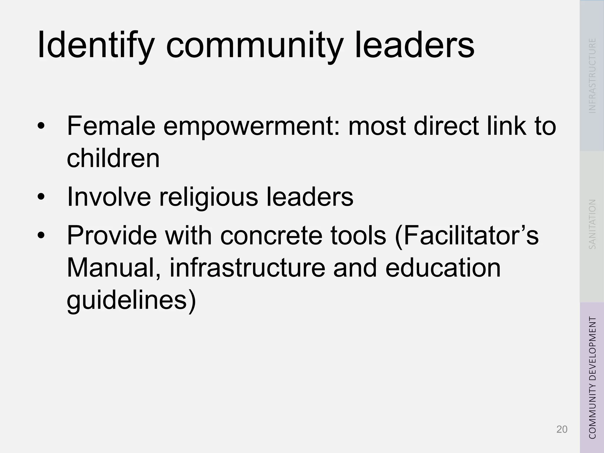 INFRASTRUCTURESANITATIONCOMMUNITYDEVELOPMENT
Identify community leaders
• Female empowerment: most direct link to
children
• Involve religious leaders
• Provide with concrete tools (Facilitator’s
Manual, infrastructure and education
guidelines)
20
 