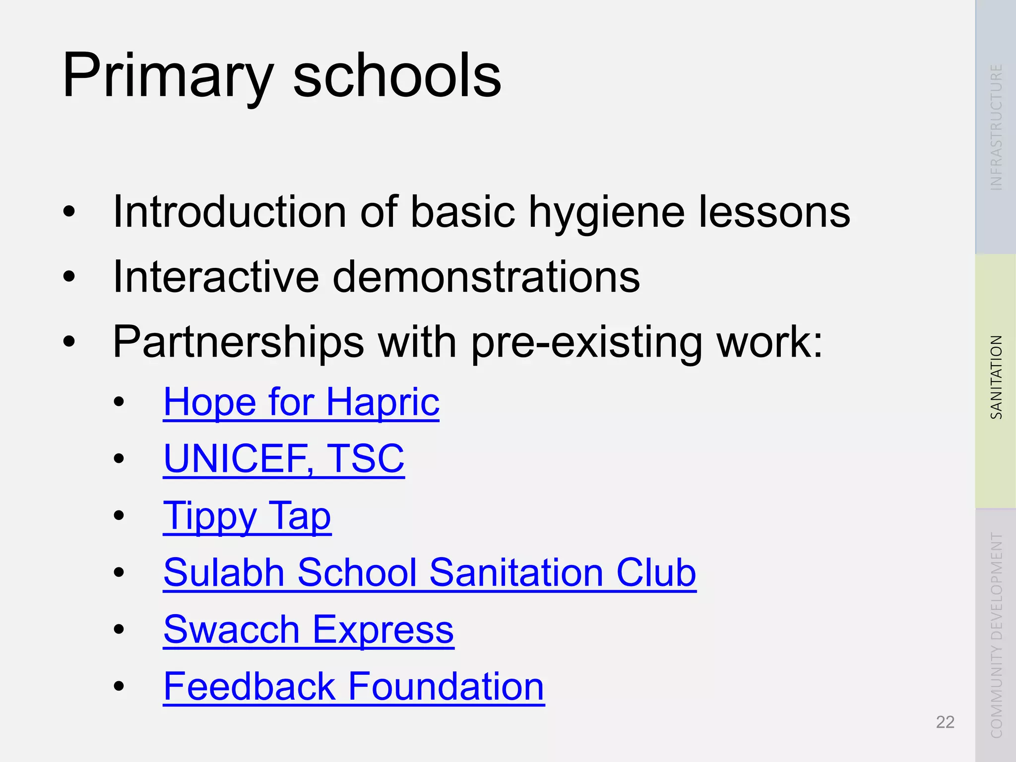 INFRASTRUCTURESANITATIONCOMMUNITYDEVELOPMENT
Primary schools
• Introduction of basic hygiene lessons
• Interactive demonstrations
• Partnerships with pre-existing work:
• Hope for Hapric
• UNICEF, TSC
• Tippy Tap
• Sulabh School Sanitation Club
• Swacch Express
• Feedback Foundation
22
 