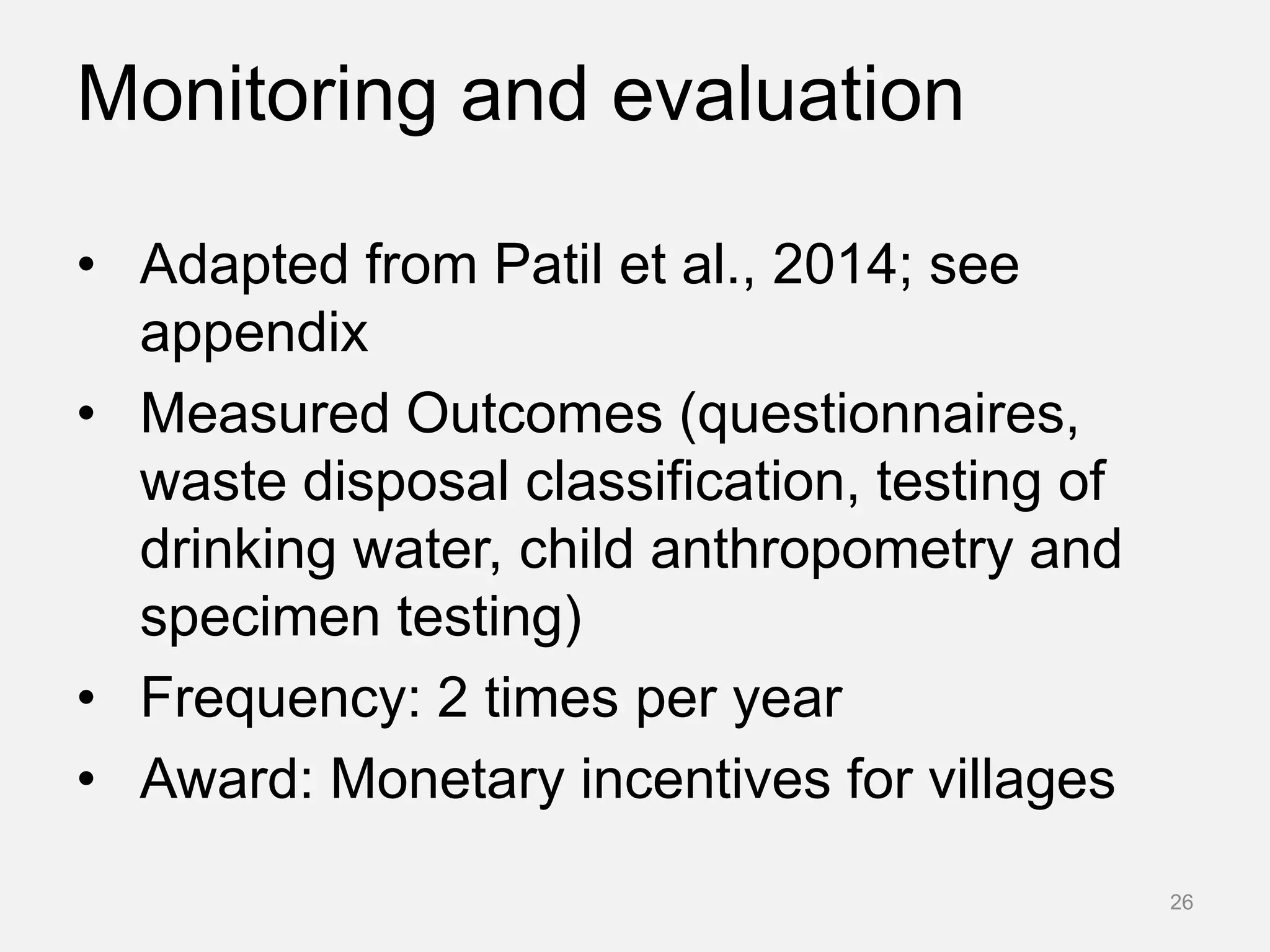 Monitoring and evaluation
• Adapted from Patil et al., 2014; see
appendix
• Measured Outcomes (questionnaires,
waste disposal classification, testing of
drinking water, child anthropometry and
specimen testing)
• Frequency: 2 times per year
• Award: Monetary incentives for villages
26
 