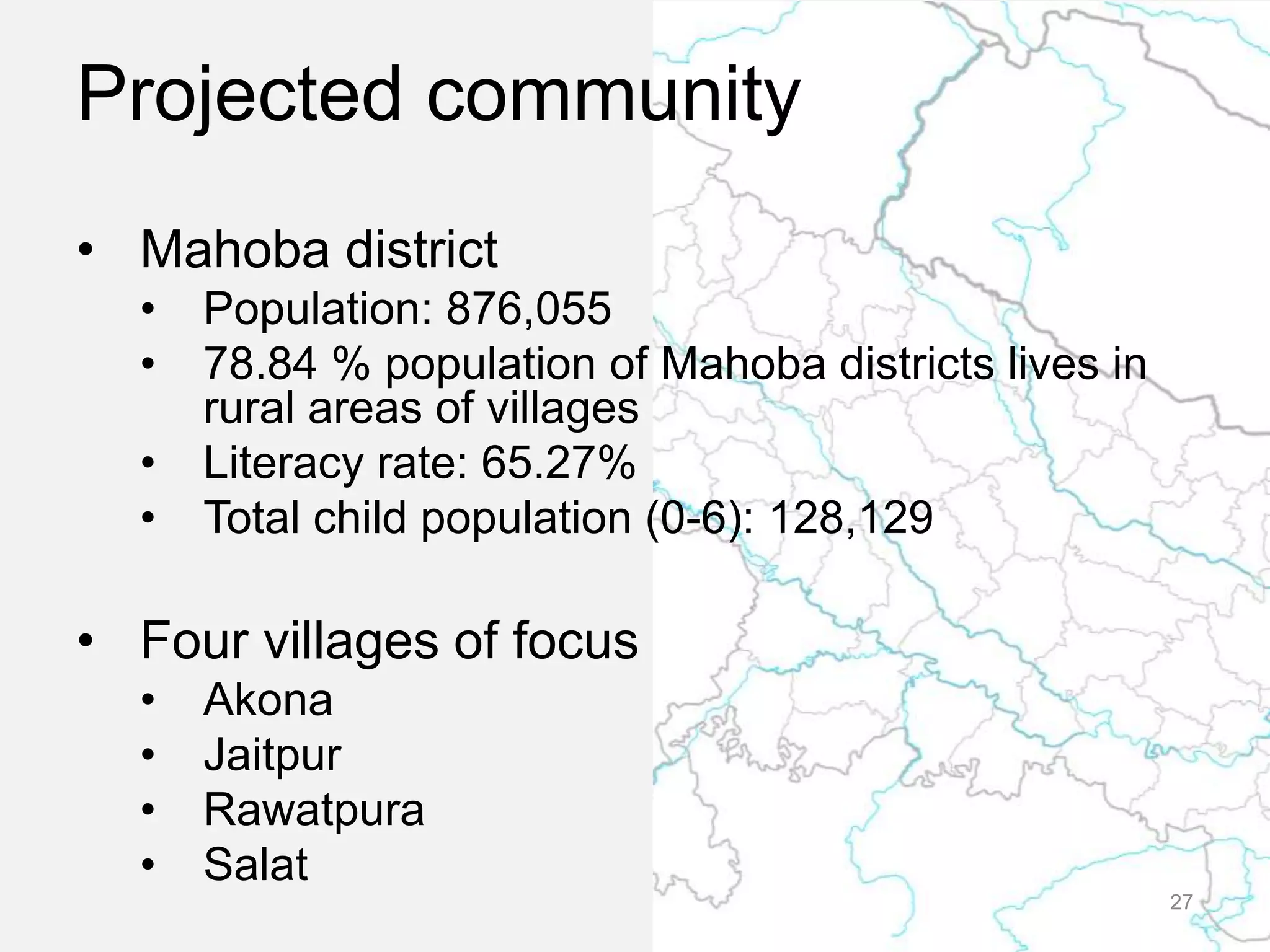 Projected community
• Mahoba district
• Population: 876,055
• 78.84 % population of Mahoba districts lives in
rural areas of villages
• Literacy rate: 65.27%
• Total child population (0-6): 128,129
• Four villages of focus
• Akona
• Jaitpur
• Rawatpura
• Salat
27
 