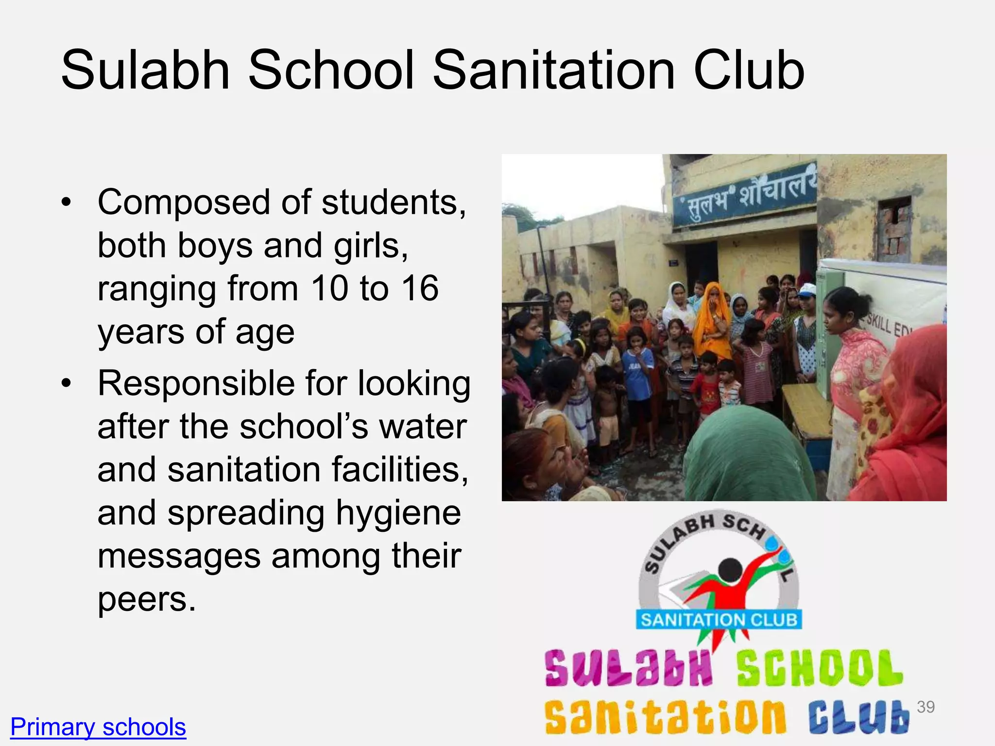 Sulabh School Sanitation Club
• Composed of students,
both boys and girls,
ranging from 10 to 16
years of age
• Responsible for looking
after the school’s water
and sanitation facilities,
and spreading hygiene
messages among their
peers.
Primary schools
39
 