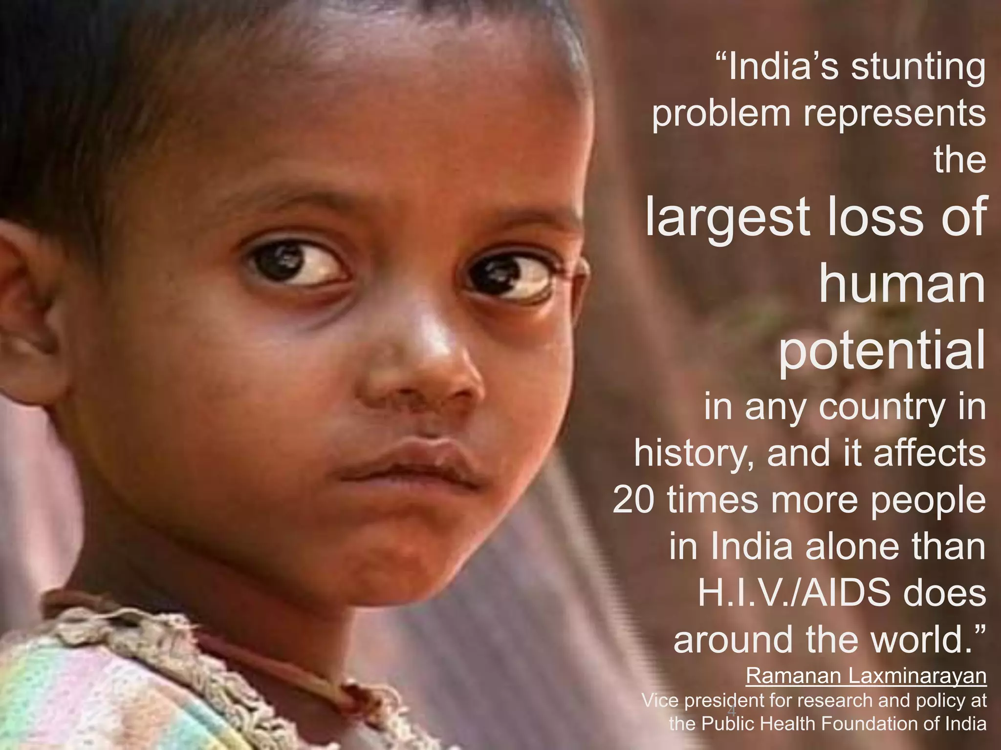 “India’s stunting
problem represents
the
largest loss of
human
potential
in any country in
history, and it affects
20 times more people
in India alone than
H.I.V./AIDS does
around the world.”
Ramanan Laxminarayan
Vice president for research and policy at
the Public Health Foundation of India
4
 
