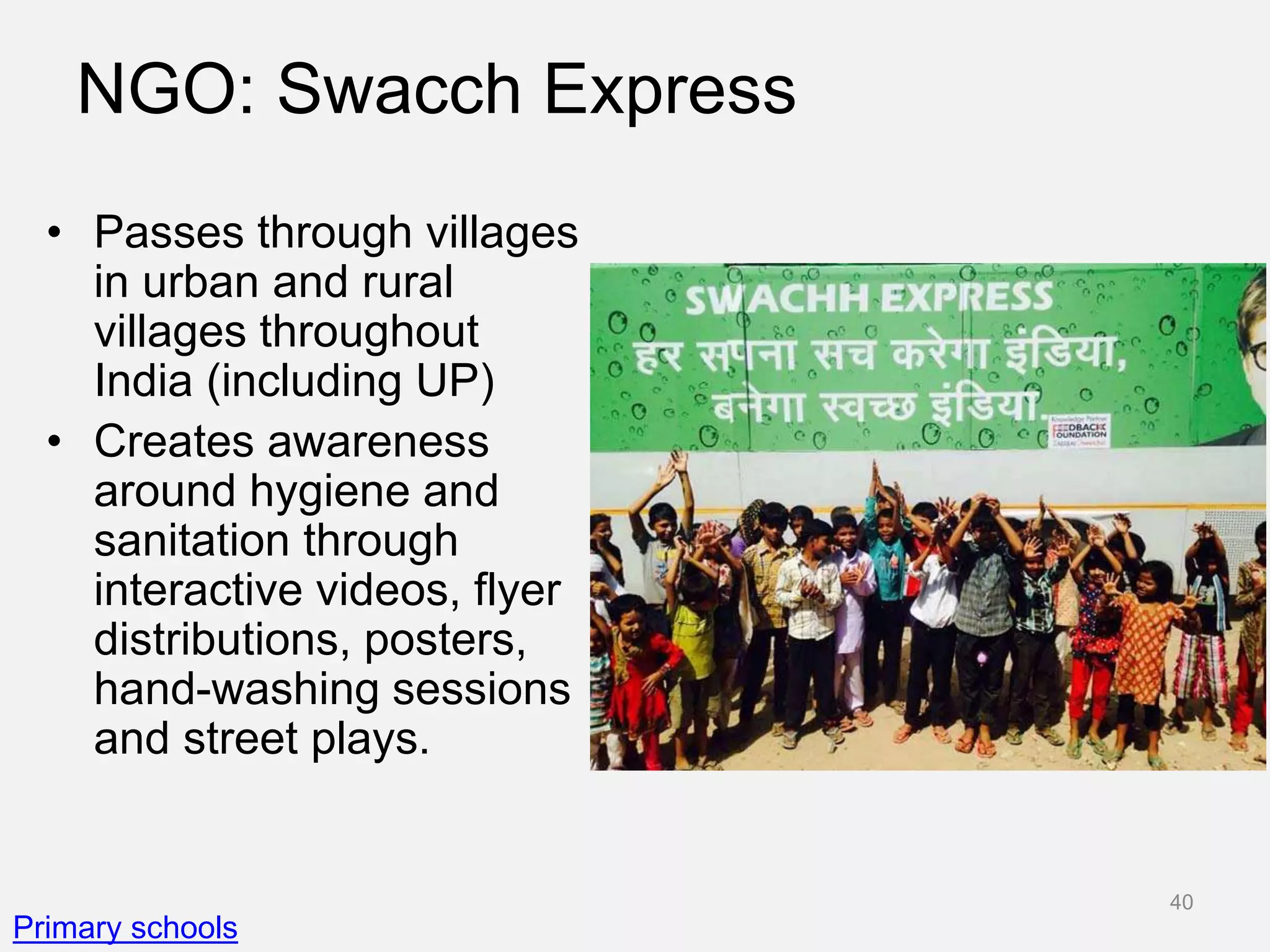 NGO: Swacch Express
• Passes through villages
in urban and rural
villages throughout
India (including UP)
• Creates awareness
around hygiene and
sanitation through
interactive videos, flyer
distributions, posters,
hand-washing sessions
and street plays.
Primary schools
40
 