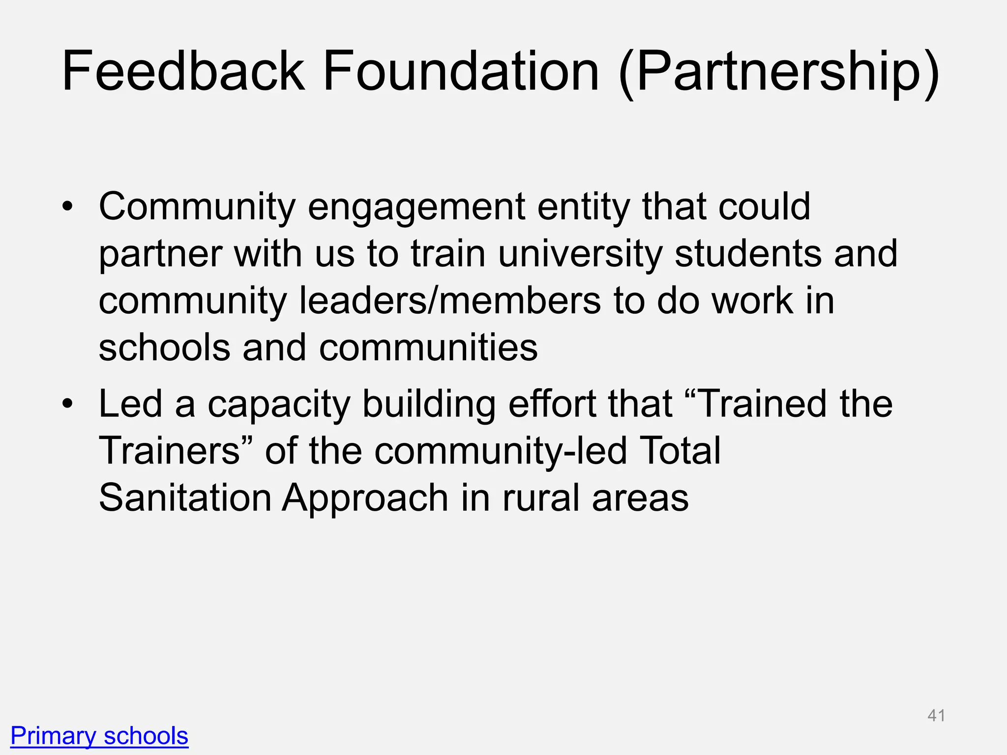 Feedback Foundation (Partnership)
• Community engagement entity that could
partner with us to train university students and
community leaders/members to do work in
schools and communities
• Led a capacity building effort that “Trained the
Trainers” of the community-led Total
Sanitation Approach in rural areas
Primary schools
41
 