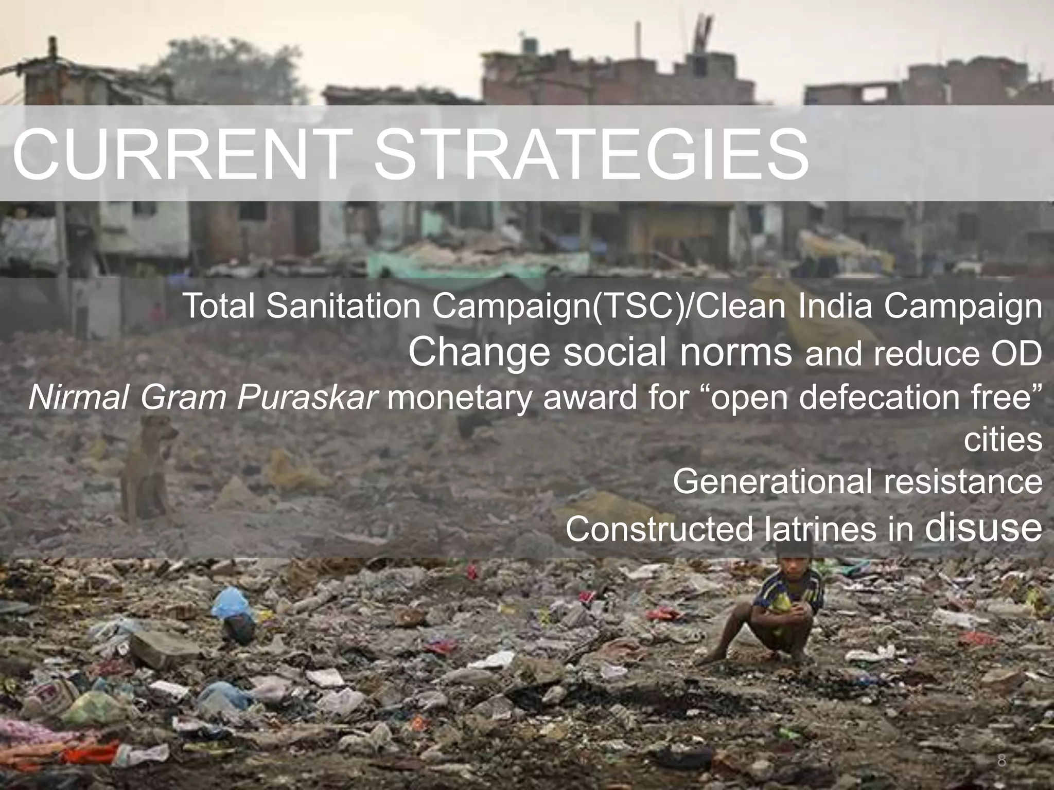 CURRENT STRATEGIES
Total Sanitation Campaign(TSC)/Clean India Campaign
Change social norms and reduce OD
Nirmal Gram Puraskar monetary award for “open defecation free”
cities
Generational resistance
Constructed latrines in disuse
8
 