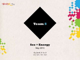 Team 8
See + Energy
May 2013
by Yeok Ji Sa Ji
김익균 황외성 이원미 박읶혜
 
