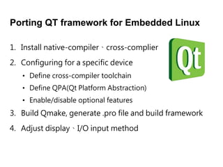 Porting QT framework for Embedded Linux
1. Install native-compilercross-complier
2. Configuring for a specific device
3. Build Qmake, generate .pro file and build framework
4. Adjust displayI/O input method
? Define cross-compiler toolchain
? Define QPA(Qt Platform Abstraction)
? Enable/disable optional features
 