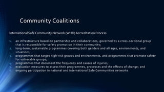 Community Coalitions
International SafeCommunity Network (WHO) Accreditation Process
1. an infrastructure based on partnership and collaborations, governed by a cross-sectional group
that is responsible for safety promotion in their community;
2. long-term, sustainable programmes covering both genders and all ages, environments, and
situations;
3. programmes that target high-risk groups and environments, and programmes that promote safety
for vulnerable groups;
4. programmes that document the frequency and causes of injuries;
5. evaluation measures to assess their programmes, processes and the effects of change; and
6. ongoing participation in national and international Safe Communities networks
 