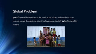 Global Problem
90% of the world's fatalities on the roads occur in low- and middle-income
countries, even though these countries have approximately 54% of the world's
vehicles
 