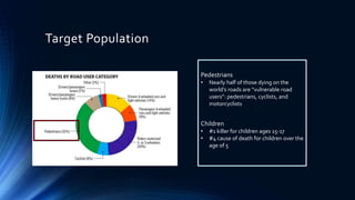 Target Population
Pedestrians
• Nearly half of those dying on the
world’s roads are “vulnerable road
users”: pedestrians, cyclists, and
motorcyclists
Children
• #1 killer for children ages 15-17
• #4 cause of death for children over the
age of 5
 