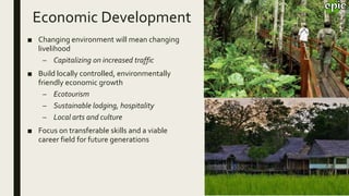 Economic Development
■ Changing environment will mean changing
livelihood
– Capitalizing on increased traffic
■ Build locally controlled, environmentally
friendly economic growth
– Ecotourism
– Sustainable lodging, hospitality
– Local arts and culture
■ Focus on transferable skills and a viable
career field for future generations
 