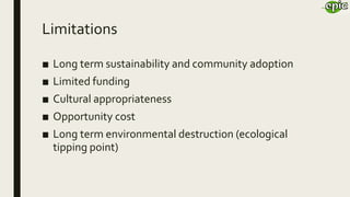Limitations
■ Long term sustainability and community adoption
■ Limited funding
■ Cultural appropriateness
■ Opportunity cost
■ Long term environmental destruction (ecological
tipping point)
 