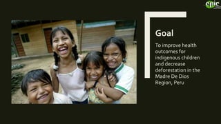 Goal
To improve health
outcomes for
indigenous children
and decrease
deforestation in the
Madre De Dios
Region, Peru
 