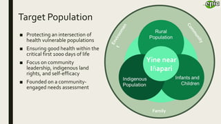 Family
Yine near
Iñapari
Target Population
■ Protecting an intersection of
health vulnerable populations
■ Ensuring good health within the
critical first 1000 days of life
■ Focus on community
leadership, indigenous land
rights, and self-efficacy
■ Founded on a community-
engaged needs assessment
 