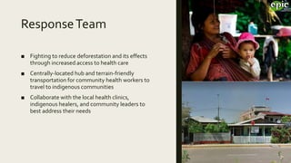 ResponseTeam
■ Fighting to reduce deforestation and its effects
through increased access to health care
■ Centrally-located hub and terrain-friendly
transportation for community health workers to
travel to indigenous communities
■ Collaborate with the local health clinics,
indigenous healers, and community leaders to
best address their needs
 