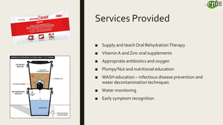 Services Provided
■ Supply and teach Oral RehydrationTherapy
■ VitaminA and Zinc oral supplements
■ Appropriate antibiotics and oxygen
■ Plumpy'Nut and nutritional education
■ WASH education – infectious disease prevention and
water decontamination techniques
■ Water monitoring
■ Early symptom recognition
 