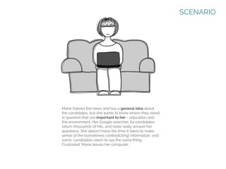 SCENARIO

Marie follows the news and has a general idea about
the candidates, but she wants to know where they stand
in question that are important to her - education and
the environment. Her Google searches for candidates
return thousands of hits, and none really answer her
questions. She doesn’t have the time it takes to make
sense of the (sometimes contradicting) information, and
some candidates seem to say the same thing.
Frustrated, Marie leaves her computer.

 