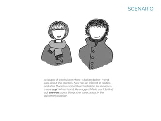 SCENARIO

A couple of weeks later Marie is talking to her friend
Alex about the election. Alex has an interest in politics
and after Marie has voiced her frustration, he mentions
a new app he has found. He suggest Marie use it to find
out answers about things she cares about in the
upcoming election.

 