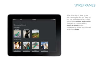 WIREFRAMES
After listening to Alex, Marie
decides to give it a go. They try
out the app together and Alex
helps Marie create an account.
She gets to choose which
political issues she is
interested in. Marie also fills out
where she lives.

 