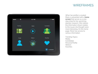 WIREFRAMES
When her profile is created,
Marie is presented with a home
screen that serves as a onestop shop for her upcoming
election research. She notices
the information shown relates
to the issues she thought were
most interesting. On the home
page, Marie has access to
various information:
Trending Topics
Media
Candidates
Personal Profile
Watson
Favorites

 